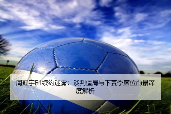 周冠宇F1续约迷雾：谈判僵局与下赛季席位前景深度解析