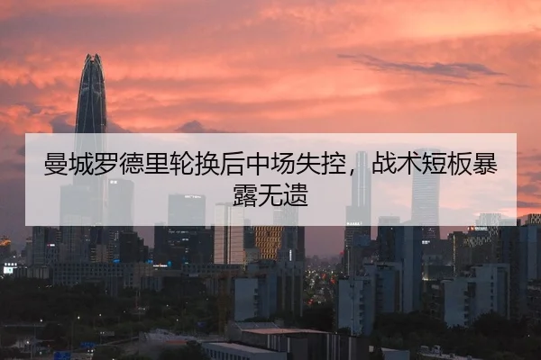 曼城罗德里轮换后中场失控，战术短板暴露无遗