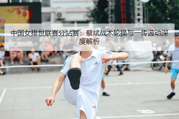 中国女排世联赛分站赛：蔡斌战术轮换与一传波动深度解析
