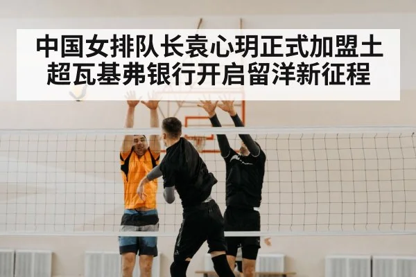 中国女排队长袁心玥正式加盟土超瓦基弗银行开启留洋新征程