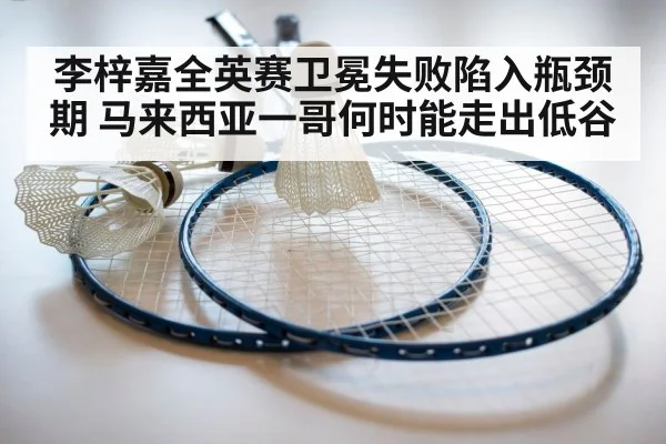 李梓嘉全英赛卫冕失败陷入瓶颈期 马来西亚一哥何时能走出低谷