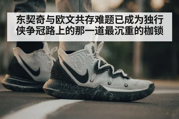 东契奇与欧文共存难题已成为独行侠争冠路上的那一道最沉重的枷锁
