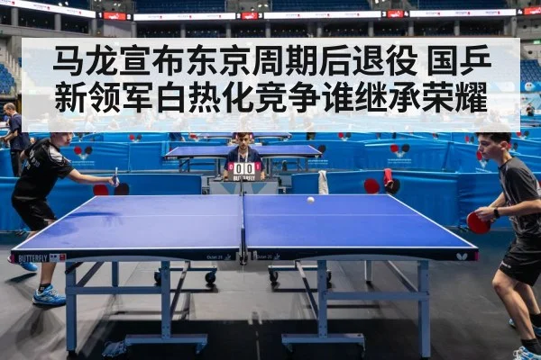 马龙宣布东京周期后退役 国乒新领军白热化竞争谁继承荣耀